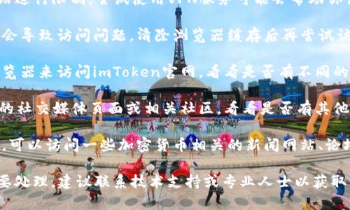 很抱歉，关于特定网站的访问情况，我无法提供实时的帮助。不过，关于“imtoken”的问题可以建议你尝试以下几个步骤：

1. **检查网络连接**：确保你的设备已连接到互联网，可以尝试访问其他网站来确认网络是否正常。

2. **使用VPN**：有些地区可能会对某些网站进行限制，尝试使用VPN服务可能会帮助你访问这些网页。

3. **清除浏览器缓存**：有时浏览器的缓存会导致访问问题，清除浏览器缓存后再尝试访问。

4. **使用不同的浏览器**：尝试使用其他浏览器来访问imToken官网，看看是否有不同的结果。

5. **社交媒体和社区论坛**：访问imToken的社交媒体页面或相关社区，看看是否有其他用户报告相同的问题，或是否有官方的公告。

6. **查找替代信息来源**：如果你急需信息，可以访问一些加密货币相关的新闻网站、论坛，或寻求在线社区的帮助。

如果这些步骤无效，并且你有重要的事务需要处理，建议联系技术支持或专业人士以获取帮助。希望这些建议能对你有所帮助！